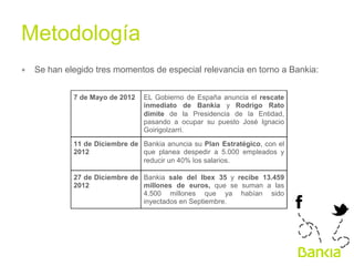 Metodología	
  
∗  Se han elegido tres momentos de especial relevancia en torno a Bankia:
7 de Mayo de 2012

EL Gobierno de España anuncia el rescate
inmediato de Bankia y Rodrigo Rato
dimite de la Presidencia de la Entidad,
pasando a ocupar su puesto José Ignacio
Goirigolzarri.

11 de Diciembre de Bankia anuncia su Plan Estratégico, con el
2012
que planea despedir a 5.000 empleados y
reducir un 40% los salarios.
27 de Diciembre de Bankia sale del Ibex 35 y recibe 13.459
2012
millones de euros, que se suman a las
4.500 millones que ya habían sido
inyectados en Septiembre.

 