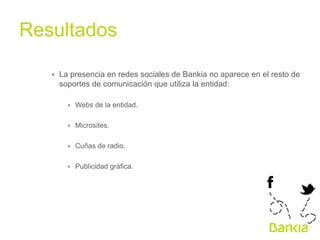 Resultados	
  
∗  La presencia en redes sociales de Bankia no aparece en el resto de
soportes de comunicación que utiliza la entidad:
∗  Webs de la entidad.
∗  Microsites.
∗  Cuñas de radio.
∗  Publicidad gráfica.

 