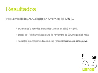 Resultados	
  
RESULTADOS DEL ANÁLISIS DE LA FAN PAGE DE BANKIA

∗  Durante los 3 periodos analizados (21 días en total) à 4 post.
∗  Desde el 17 de Mayo hasta el 28 de Noviembre de 2012 no publicó nada.
∗  Todas las informaciones tuvieron que ver con información corporativa.

	
  

 
