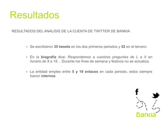 Resultados	
  
RESULTADOS DEL ANÁLISIS DE LA CUENTA DE TWITTER DE BANKIA

∗  Se escribieron 35 tweets en los dos primeros periodos y 52 en el tercero.
∗  En la biografía dice: Respondemos a vuestras preguntas de L a V en
horario de 9 a 18… Durante los fines de semana y festivos no se actualiza.
∗  La entidad empleo entre 5 y 19 enlaces en cada periodo, estos siempre
fueron internos.

 
