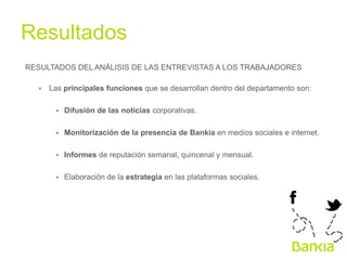 Resultados	
  
RESULTADOS DEL ANÁLISIS DE LAS ENTREVISTAS A LOS TRABAJADORES
∗  Las principales funciones que se desarrollan dentro del departamento son:
∗  Difusión de las noticias corporativas.
∗  Monitorización de la presencia de Bankia en medios sociales e internet.
∗  Informes de reputación semanal, quincenal y mensual.
∗  Elaboración de la estrategia en las plataformas sociales.

 