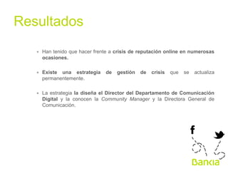 Resultados	
  
∗  Han tenido que hacer frente a crisis de reputación online en numerosas
ocasiones.
∗  Existe una estrategia de gestión de crisis que se actualiza
permanentemente.
∗  La estrategia la diseña el Director del Departamento de Comunicación
Digital y la conocen la Community Manager y la Directora General de
Comunicación.

 