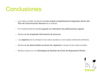 Conclusiones	
  
∗  Las redes sociales de Bankia no han estado completamente integradas dentro del
Plan de Comunicación General de la entidad.
∗  En Facebook Bankia no ha seguido un calendario de publicaciones regular.
∗  Bankia no ha empleado información de terceros.
∗  Los objetivos de la entidad en las redes sociales no han estado totalmente definidos.
∗  Bankia no ha desarrollado acciones de captación a través de las redes sociales.
∗  Bankia cuenta con una Estrategia de Gestión de Crisis de Reputación Online.

 