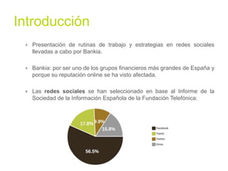Introducción	
  
∗  Presentación de rutinas de trabajo y estrategias en redes sociales
llevadas a cabo por Bankia.
∗  Bankia: por ser uno de los grupos financieros más grandes de España y
porque su reputación online se ha visto afectada.
∗  Las redes sociales se han seleccionado en base al Informe de la
Sociedad de la Información Española de la Fundación Telefónica:

!

 