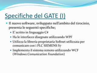 Specifiche del GATE (I)
 Il nuovo software, sviluppato nell’ambito del tirocinio,

presenta le seguenti specifiche:
 E’ scritto in linguaggio C#
 Ha le interfacce disegnate utilizzando WPF

 Utilizza la libreria proprietaria Softnet utilizzata per

comunicare con i PLC SIEMENS S7
 Implementa il sistema remoto utilizzando WCF
(Windows Comunication Foundation)

 