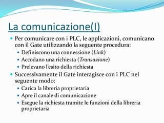 La comunicazione(I)
 Per comunicare con i PLC, le applicazioni, comunicano

con il Gate utilizzando la seguente procedura:
 Definiscono una connessione (Link)
 Accodano una richiesta (Transazione)
 Prelevano l’esito della richiesta

 Successivamente il Gate interagisce con i PLC nel

seguente modo:
 Carica la libreria proprietaria
 Apre il canale di comunicazione
 Esegue la richiesta tramite le funzioni della libreria

proprietaria

 