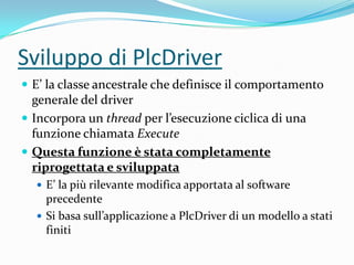 Sviluppo di PlcDriver
 E’ la classe ancestrale che definisce il comportamento

generale del driver
 Incorpora un thread per l’esecuzione ciclica di una
funzione chiamata Execute
 Questa funzione è stata completamente
riprogettata e sviluppata
 E’ la più rilevante modifica apportata al software

precedente
 Si basa sull’applicazione a PlcDriver di un modello a stati
finiti

 