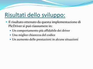 Risultati dello sviluppo:
 Il risultato ottenuto da questa implementazione di

PlcDriver si può riassumere in:
 Un comportamento più affidabile dei driver
 Una miglior chiarezza del codice

 Un aumento delle prestazioni in alcune situazioni

 