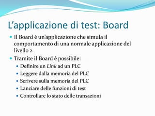 L’applicazione di test: Board
 Il Board è un’applicazione che simula il

comportamento di una normale applicazione del
livello 2
 Tramite il Board è possibile:
 Definire un Link ad un PLC
 Leggere dalla memoria del PLC
 Scrivere sulla memoria del PLC
 Lanciare delle funzioni di test
 Controllare lo stato delle transazioni

 