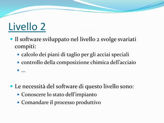 Livello 2
 Il software sviluppato nel livello 2 svolge svariati

compiti:
 calcolo dei piani di taglio per gli acciai speciali
 controllo della composizione chimica dell’acciaio

…

 Le necessità del software di questo livello sono:
 Conoscere lo stato dell’impianto
 Comandare il processo produttivo

 