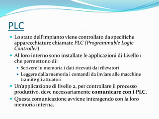 PLC
 Lo stato dell’impianto viene controllato da specifiche

apparecchiature chiamate PLC (Programmable Logic
Controller)
 Al loro interno sono installate le applicazioni di Livello 1
che permettono di:
 Scrivere in memoria i dati ricevuti dai rilevatori
 Leggere dalla memoria i comandi da inviare alle macchine

tramite gli attuatori

 Un’applicazione di livello 2, per controllare il processo

produttivo, deve necessariamente comunicare con i PLC.
 Questa comunicazione avviene interagendo con la loro
memoria interna.

 
