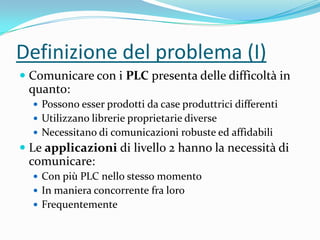 Definizione del problema (I)
 Comunicare con i PLC presenta delle difficoltà in
quanto:
 Possono esser prodotti da case produttrici differenti
 Utilizzano librerie proprietarie diverse
 Necessitano di comunicazioni robuste ed affidabili

 Le applicazioni di livello 2 hanno la necessità di
comunicare:
 Con più PLC nello stesso momento

 In maniera concorrente fra loro
 Frequentemente

 