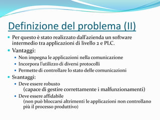 Definizione del problema (II)
 Per questo è stato realizzato dall’azienda un software

intermedio tra applicazioni di livello 2 e PLC.

 Vantaggi:
 Non impegna le applicazioni nella comunicazione
 Incorpora l’utilizzo di diversi protocolli

 Permette di controllare lo stato delle comunicazioni

 Svantaggi:
 Deve essere robusto

(capace di gestire correttamente i malfunzionamenti)
 Deve essere affidabile

(non può bloccarsi altrimenti le applicazioni non controllano
più il processo produttivo)

 