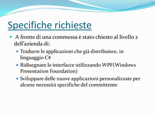 Specifiche richieste
 A fronte di una commessa è stato chiesto al livello 2

dell’azienda di:
 Tradurre le applicazioni che già distribuisce, in

linguaggio C#
 Ridisegnare le interfacce utilizzando WPF(Windows
Presentation Foundation)
 Sviluppare delle nuove applicazioni personalizzate per
alcune necessità specifiche del committente

 