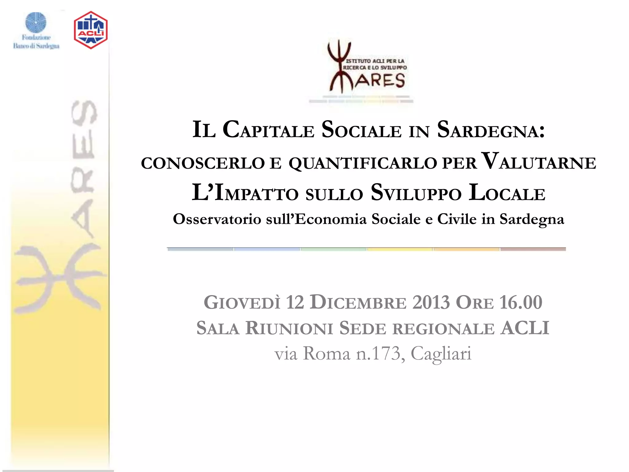 IL CAPITALE SOCIALE IN SARDEGNA:
CONOSCERLO E QUANTIFICARLO PER VALUTARNE
L’IMPATTO SULLO SVILUPPO LOCALE
Osservatorio sull’Economia Sociale e Civile in Sardegna

GIOVEDÌ 12 DICEMBRE 2013 ORE 16.00
SALA RIUNIONI SEDE REGIONALE ACLI
via Roma n.173, Cagliari

 