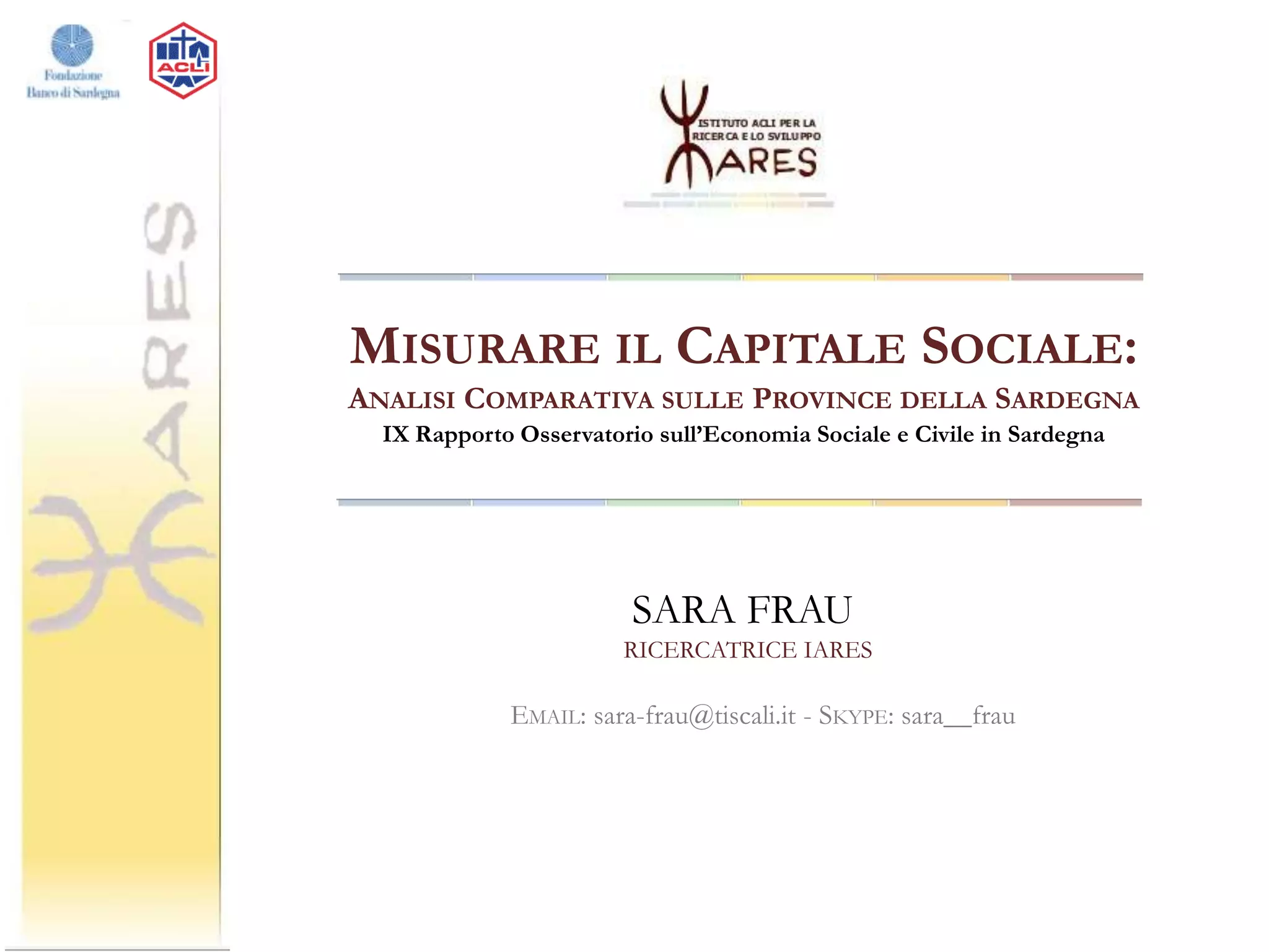 MISURARE IL CAPITALE SOCIALE:
ANALISI COMPARATIVA SULLE PROVINCE DELLA SARDEGNA
IX Rapporto Osservatorio sull’Economia Sociale e Civile in Sardegna

SARA FRAU
RICERCATRICE IARES

EMAIL: sara-frau@tiscali.it - SKYPE: sara__frau

 