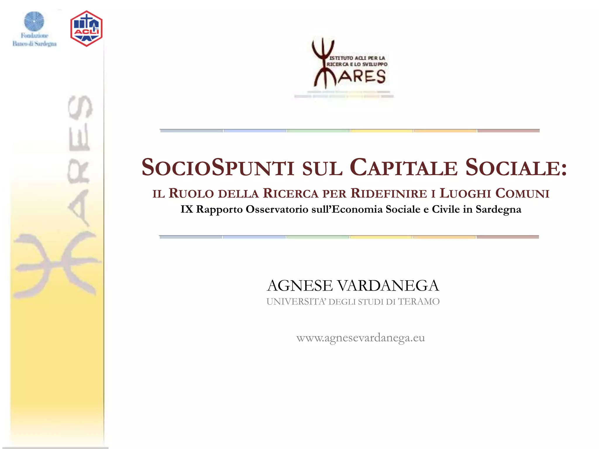 SOCIOSPUNTI SUL CAPITALE SOCIALE:
IL

RUOLO DELLA RICERCA PER RIDEFINIRE I LUOGHI COMUNI
IX Rapporto Osservatorio sull’Economia Sociale e Civile in Sardegna

AGNESE VARDANEGA
UNIVERSITA’ DEGLI STUDI DI TERAMO

www.agnesevardanega.eu

 