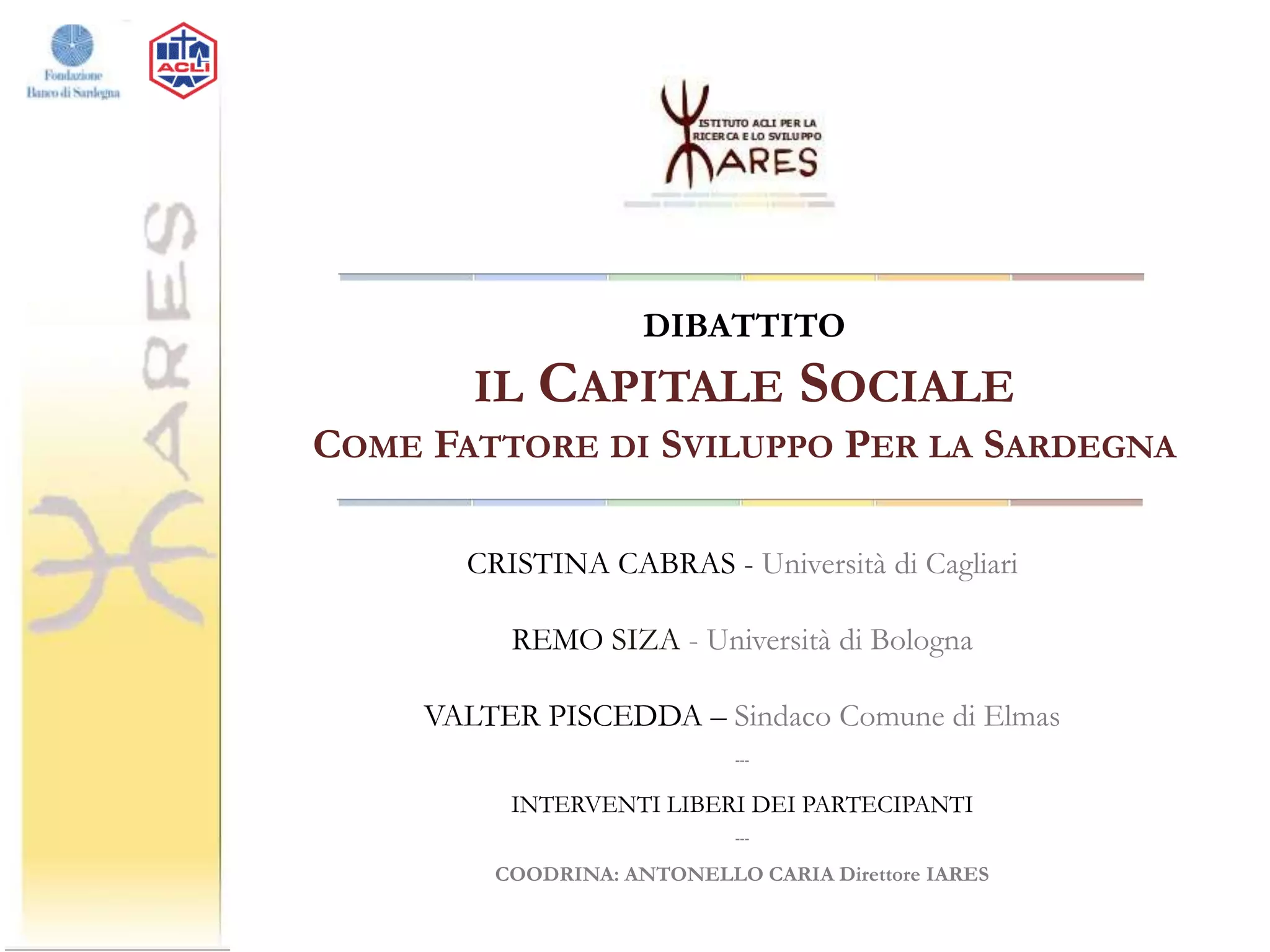 DIBATTITO

IL

CAPITALE SOCIALE

COME FATTORE DI SVILUPPO PER LA SARDEGNA
CRISTINA CABRAS - Università di Cagliari
REMO SIZA - Università di Bologna
VALTER PISCEDDA – Sindaco Comune di Elmas
---

INTERVENTI LIBERI DEI PARTECIPANTI
---

COODRINA: ANTONELLO CARIA Direttore IARES

 