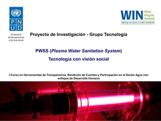Proyecto de Investigación - Grupo Tecnología

PWSS (Plasma Water Sanitation System)
Tecnología con visión social

I Curso en Herramientas de Transparencia, Rendición de Cuentas y Participación en el Sector Agua con
enfoque de Desarrollo Humano

 