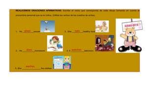 REALICEMOS ORACIONES AFIRMATIVAS: Escribe el verbo que corresponda de cada dibujo tomando en cuenta el
pronombre personal que se te indica. (Utiliza los verbos de los cuadros de arriba).

plays
1. He _________soccer

does
2. He __________homework

washes

5. She _______________ the clothes

eats
3. She _________healthy food

watches
4. It ___________television.

 