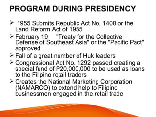 PROGRAM DURING PRESIDENCY
 1955 Submits Republic Act No. 1400 or the
Land Reform Act of 1955
 February 19 "Treaty for the Collective
Defense of Southeast Asia" or the "Pacific Pact"
approved
 Fall of a great number of Huk leaders
 Congressional Act No. 1292 passed creating a
special fund of P20,000,000 to be used as loans
to the Filipino retail traders
 Creates the National Marketing Corporation
(NAMARCO) to extend help to Filipino
businessmen engaged in the retail trade

 