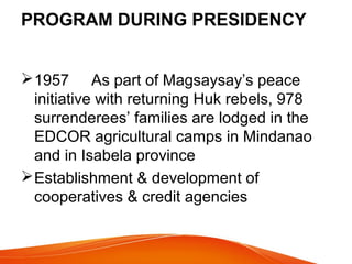 PROGRAM DURING PRESIDENCY
 1957 As part of Magsaysay’s peace
initiative with returning Huk rebels, 978
surrenderees’ families are lodged in the
EDCOR agricultural camps in Mindanao
and in Isabela province
 Establishment & development of
cooperatives & credit agencies

 