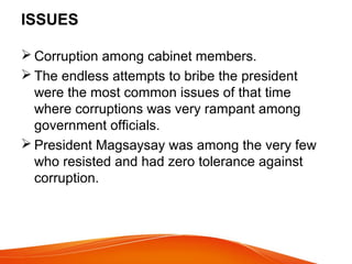 ISSUES
 Corruption among cabinet members.
 The endless attempts to bribe the president
were the most common issues of that time
where corruptions was very rampant among
government officials.
 President Magsaysay was among the very few
who resisted and had zero tolerance against
corruption.

 