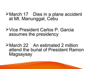 March 17 Dies in a plane accident
at Mt. Manunggal, Cebu
Vice President Carlos P. Garcia
assumes the presidency
March 22 An estimated 2 million
attend the burial of President Ramon
Magsaysay

 