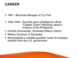 CAREER
 1941 - Becomes Manager of Try-Tran
 1942-1945 - Guerrilla years (Intelligence officer
"Captain Chow") following Japan’s
invasion of the Philippines:
 Overall Commander, Zambales Military District
 Military Governor of Zambales
 Reconstitutes a credible guerillas' roster for backpay
benefits from the U.S. government

 