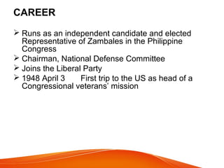 CAREER
 Runs as an independent candidate and elected
Representative of Zambales in the Philippine
Congress
 Chairman, National Defense Committee
 Joins the Liberal Party
 1948 April 3
First trip to the US as head of a
Congressional veterans’ mission

 