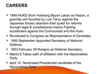 CAREERS
 1949 HUKS (from Hukbong Bayan Laban sa Hapon, a
guerrilla unit founded by Luis Taruc against the
Japanese forces) abandon their quest for reforms
through legal & constitutional means Fighting
accelerates against the Communists and the Huks
 Re-elected to Congress as Representative of Zambales
 1950 September Appointed Secretary of National
Defense
 1953 February 28 Resigns as Defense Secretary.
 March 9 Takes oath of affiliation with the Nacionalista
Party
 April 12 Nominated Presidential candidate of the
Nacionalista Party

 