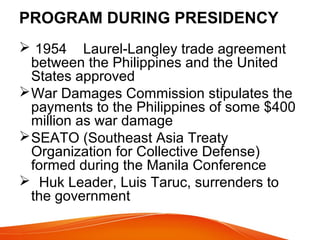 PROGRAM DURING PRESIDENCY
 1954 Laurel-Langley trade agreement
between the Philippines and the United
States approved
 War Damages Commission stipulates the
payments to the Philippines of some $400
million as war damage
 SEATO (Southeast Asia Treaty
Organization for Collective Defense)
formed during the Manila Conference
 Huk Leader, Luis Taruc, surrenders to
the government

 