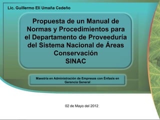 Lic. Guillermo Elí Umaña Cedeño

Propuesta de un Manual de
Normas y Procedimientos para
el Departamento de Proveeduría
del Sistema Nacional de Áreas
Conservación
SINAC
Maestría en Administración de Empresas con Énfasis en
Gerencia General

02 de Mayo del 2012

 