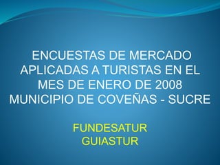 ENCUESTAS DE MERCADO
APLICADAS A TURISTAS EN EL
MES DE ENERO DE 2008
MUNICIPIO DE COVEÑAS - SUCRE
FUNDESATUR
GUIASTUR
 