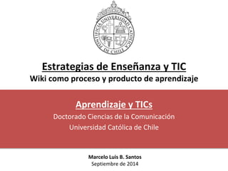 Estrategias de Enseñanza y TIC 
Wiki como proceso y producto de aprendizaje 
Aprendizaje y TICs 
Doctorado Ciencias de la Comunicación 
Universidad Católica de Chile 
Marcelo Luis B. Santos 
Septiembre de 2014 
 
