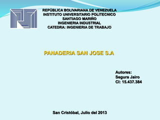REPÚBLICA BOLIVARIANA DE VENEZUELA 
INSTITUTO UNIVERSITARIO POLITECNICO 
SANTIAGO MARIÑO 
INGENIERIA INDUSTRIAL 
CATEDRA: INGENIERIA DE TRABAJO 
Autores: 
Segura Jairo 
CI: 15.437.384 
PANADERIA SAN JOSE S.A 
San Cristóbal, Julio del 2013 
 