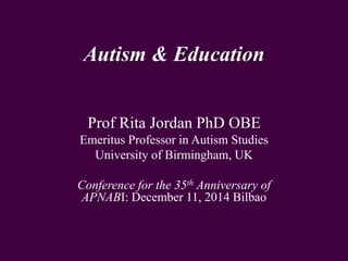 Autism & Education
Prof Rita Jordan PhD OBE
Emeritus Professor in Autism Studies
University of Birmingham, UK
Conference for the 35th Anniversary of
APNABI: December 11, 2014 Bilbao
 