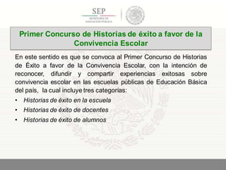 En este sentido es que se convoca al Primer Concurso de Historias
de Éxito a favor de la Convivencia Escolar, con la intención de
reconocer, difundir y compartir experiencias exitosas sobre
convivencia escolar en las escuelas públicas de Educación Básica
del país, la cual incluye tres categorías:
• Historias de éxito en la escuela
• Historias de éxito de docentes
• Historias de éxito de alumnos
19
Primer Concurso de Historias de éxito a favor de la
Convivencia Escolar
 