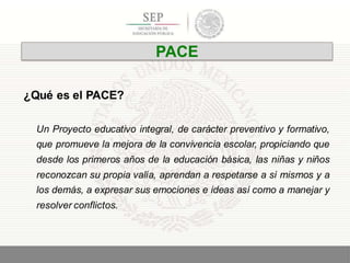 ¿Qué es el PACE?
Un Proyecto educativo integral, de carácter preventivo y formativo,
que promueve la mejora de la convivencia escolar, propiciando que
desde los primeros años de la educación básica, las niñas y niños
reconozcan su propia valía, aprendan a respetarse a sí mismos y a
los demás, a expresar sus emociones e ideas así como a manejar y
resolver conflictos.
3
PACE
 
