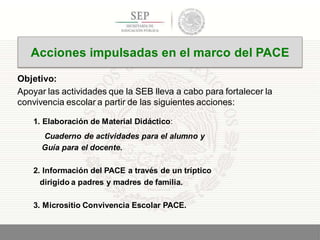 Objetivo:
Apoyar las actividades que la SEB lleva a cabo para fortalecer la
convivencia escolar a partir de las siguientes acciones:
1. Elaboración de Material Didáctico:
Cuaderno de actividades para el alumno y
Guía para el docente.
2. Información del PACE a través de un tríptico
dirigido a padres y madres de familia.
3. Micrositio Convivencia Escolar PACE.
6
Acciones impulsadas en el marco del PACE
 