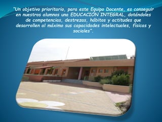 “Un objetivo prioritario, para este Equipo Docente, es conseguir
en nuestros alumnos una EDUCACIÓN INTEGRAL, dotándoles
de competencias, destrezas, hábitos y actitudes que
desarrollen al máximo sus capacidades intelectuales, físicas y
sociales”.
 