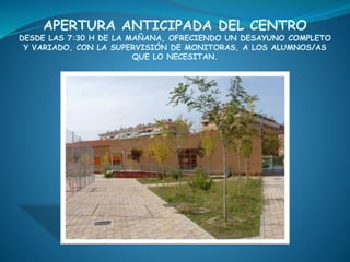 APERTURA ANTICIPADA DEL CENTRO
DESDE LAS 7:30 H DE LA MAÑANA, OFRECIENDO UN DESAYUNO COMPLETO
Y VARIADO, CON LA SUPERVISIÓN DE MONITORAS, A LOS ALUMNOS/AS
QUE LO NECESITAN.
 