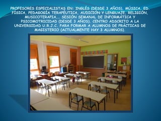 PROFESORES ESPECIALISTAS EN: INGLÉS (DESDE 3 AÑOS), MÚSICA, ED.
FÍSICA, PEDAGOGÍA TERAPÉUTICA, AUDICIÓN Y LENGUAJE, RELIGIÓN,
MUSICOTERAPIA,… SESIÓN SEMANAL DE INFORMÁTICA Y
PSICOMOTRICIDAD (DESDE 3 AÑOS). CENTRO ADSCRITO A LA
UNIVERSIDAD U.R.J.C. PARA FORMAR A ALUMNOS DE PRÁCTICAS DE
MAGISTERIO (ACTUALMENTE HAY 3 ALUMNOS).
 