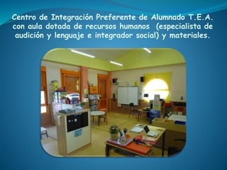 Centro de Integración Preferente de Alumnado T.E.A.
con aula dotada de recursos humanos (especialista de
audición y lenguaje e integrador social) y materiales.
 