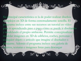 CARACTERISTICAS
Su principal característica es la de poder realizar diseños
complejos en 3D de forma extremadamente sencilla. El
programa incluye entre sus recursos un tutorial en vídeo
para ir aprendiendo paso a paso cómo se puede ir diseñando
y modelando el propio ambiente. Permite conceptualizar y
modelar imágenes en 3D de edificios, coches, personas y
cualquier objeto o artículo que imagine el diseñador o
dibujante. Además el programa incluye una galería de
objetos, texturas e imágenes listas para descargar
 