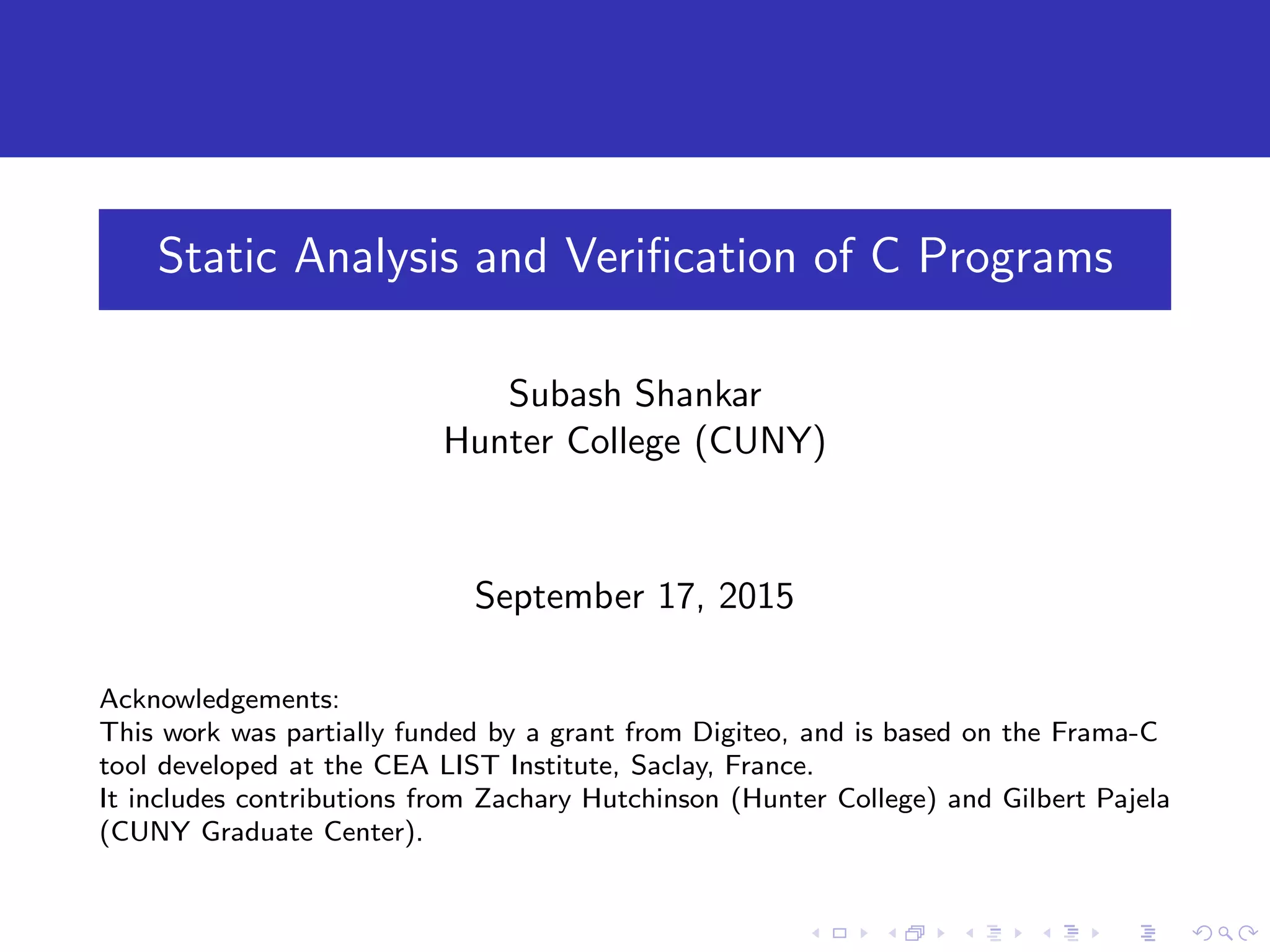 Static Analysis and Veriﬁcation of C Programs Subash Shankar Hunter College (CUNY) September 17, 2015 Acknowledgements: This work was partially funded by a grant from Digiteo, and is based on the Frama-C tool developed at the CEA LIST Institute, Saclay, France. It includes contributions from Zachary Hutchinson (Hunter College) and Gilbert Pajela (CUNY Graduate Center). 