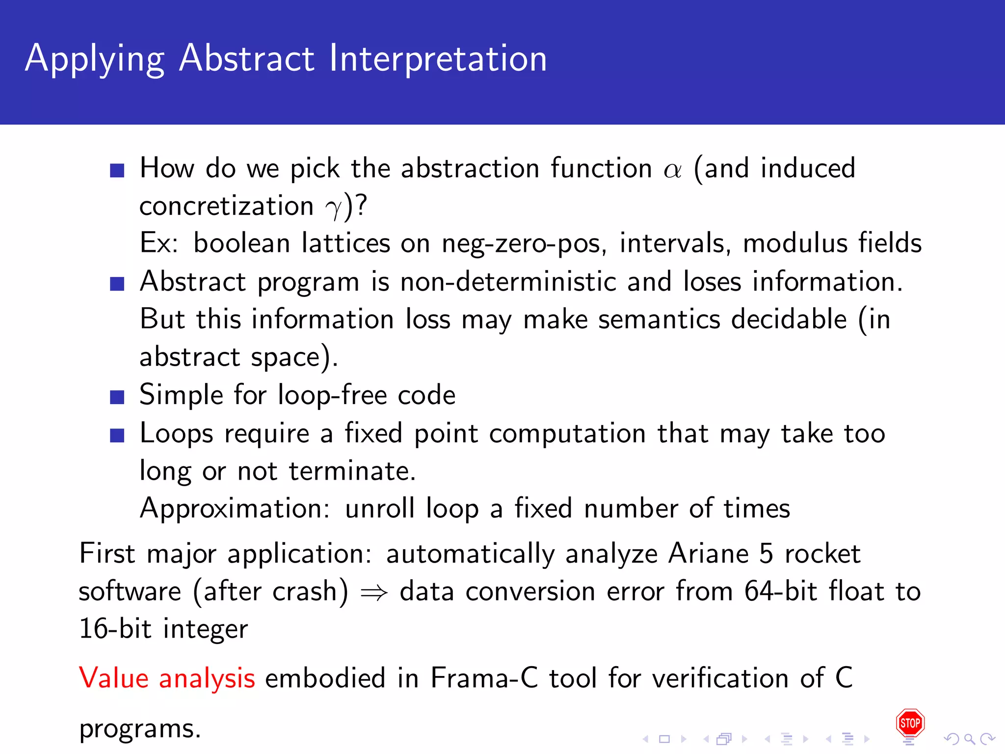 Applying Abstract Interpretation How do we pick the abstraction function α (and induced concretization γ)? Ex: boolean lattices on neg-zero-pos, intervals, modulus ﬁelds Abstract program is non-deterministic and loses information. But this information loss may make semantics decidable (in abstract space). Simple for loop-free code Loops require a ﬁxed point computation that may take too long or not terminate. Approximation: unroll loop a ﬁxed number of times First major application: automatically analyze Ariane 5 rocket software (after crash) ⇒ data conversion error from 64-bit ﬂoat to 16-bit integer Value analysis embodied in Frama-C tool for veriﬁcation of C programs. 