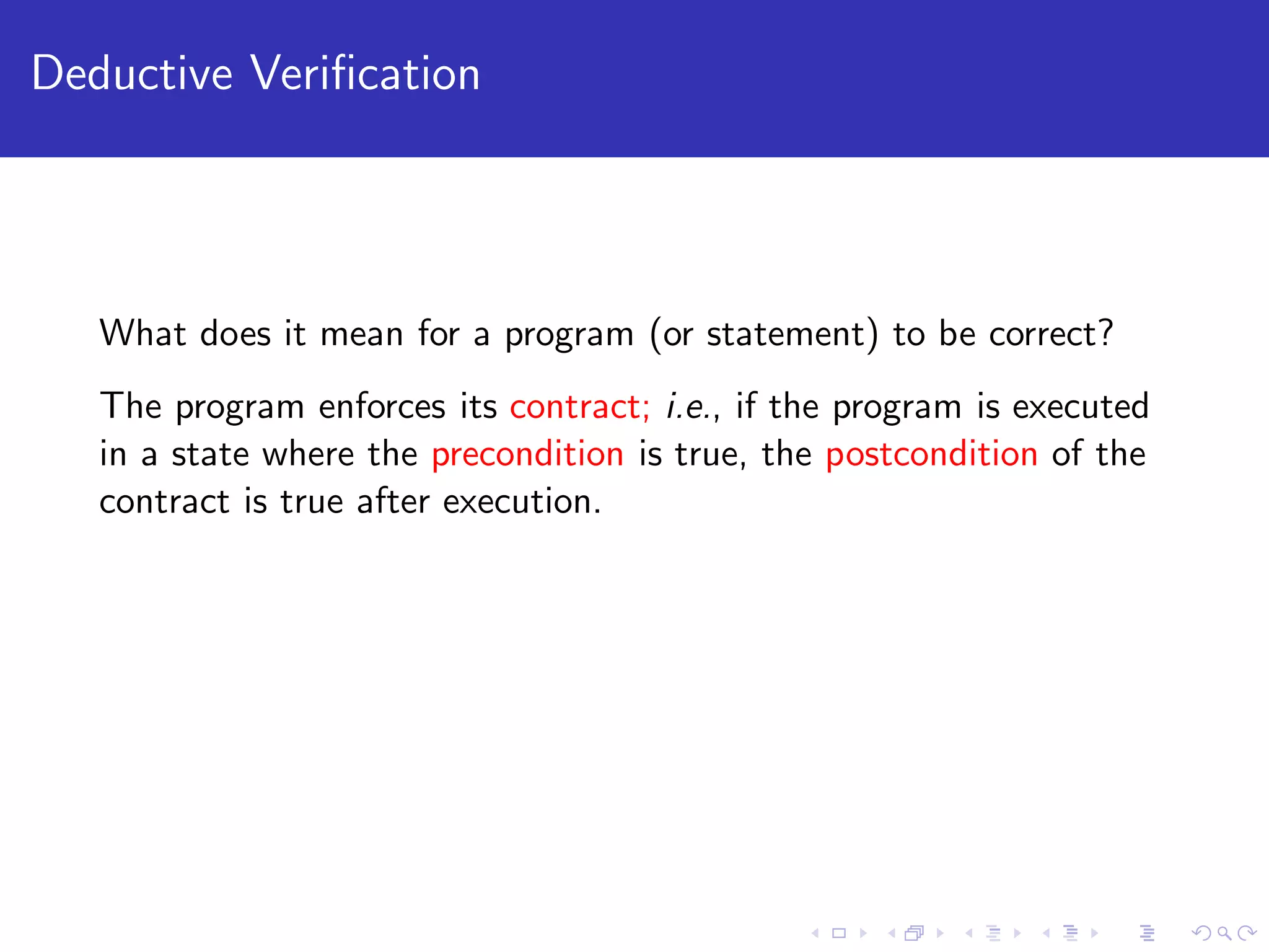 Deductive Veriﬁcation What does it mean for a program (or statement) to be correct? The program enforces its contract; i.e., if the program is executed in a state where the precondition is true, the postcondition of the contract is true after execution. 