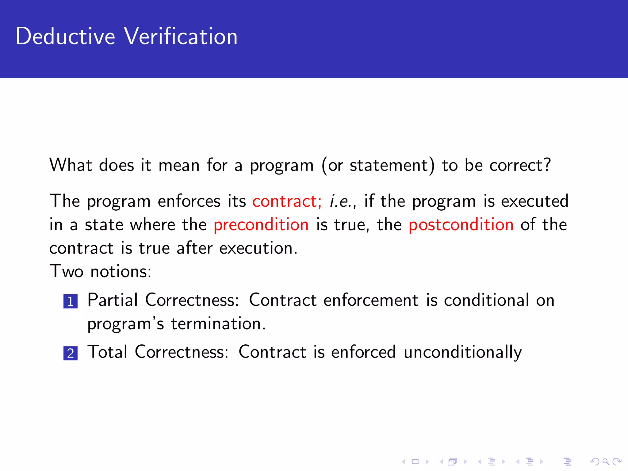 Deductive Veriﬁcation What does it mean for a program (or statement) to be correct? The program enforces its contract; i.e., if the program is executed in a state where the precondition is true, the postcondition of the contract is true after execution. Two notions: 1 Partial Correctness: Contract enforcement is conditional on program’s termination. 2 Total Correctness: Contract is enforced unconditionally 