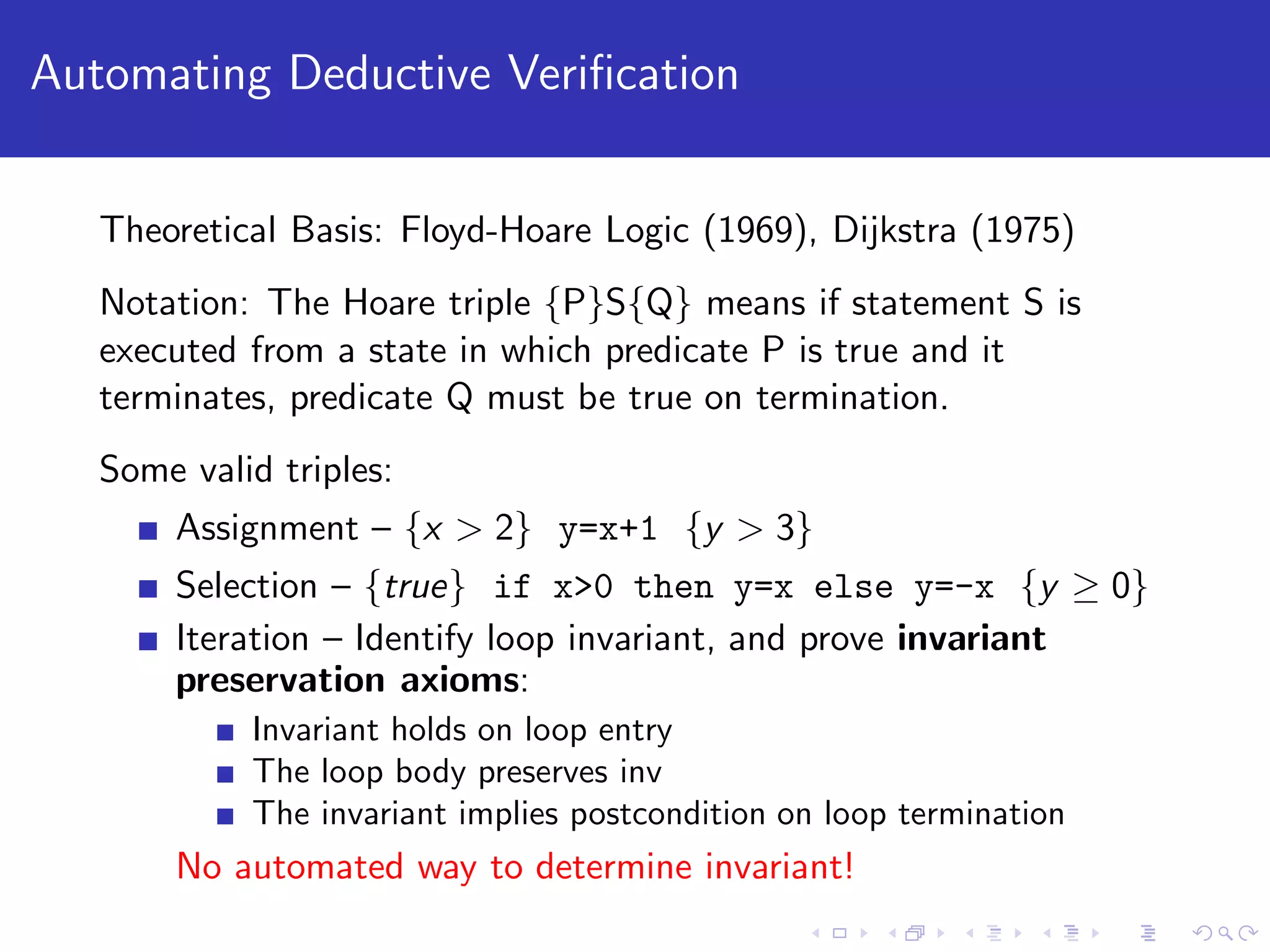 Automating Deductive Veriﬁcation Theoretical Basis: Floyd-Hoare Logic (1969), Dijkstra (1975) Notation: The Hoare triple {P}S{Q} means if statement S is executed from a state in which predicate P is true and it terminates, predicate Q must be true on termination. Some valid triples: Assignment – {x > 2} y=x+1 {y > 3} Selection – {true} if x>0 then y=x else y=-x {y ≥ 0} Iteration – Identify loop invariant, and prove invariant preservation axioms: Invariant holds on loop entry The loop body preserves inv The invariant implies postcondition on loop termination No automated way to determine invariant! 
